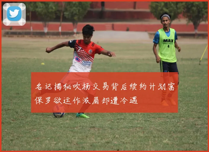 名记揭秘吹杨交易背后续约计划富保罗欲运作浓眉却遭冷遇