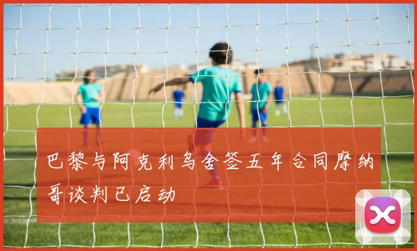 巴黎与阿克利乌舍签五年合同摩纳哥谈判已启动