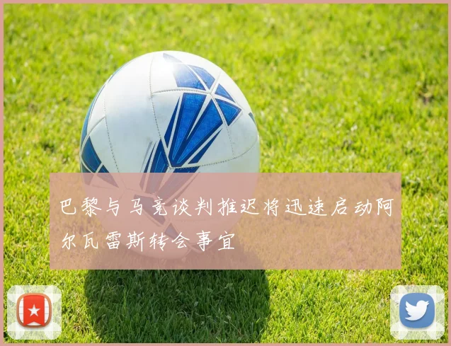 巴黎与马竞谈判推迟将迅速启动阿尔瓦雷斯转会事宜