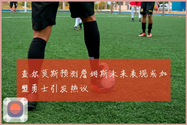 查尔莫斯预测詹姆斯未来表现或加盟勇士引发热议