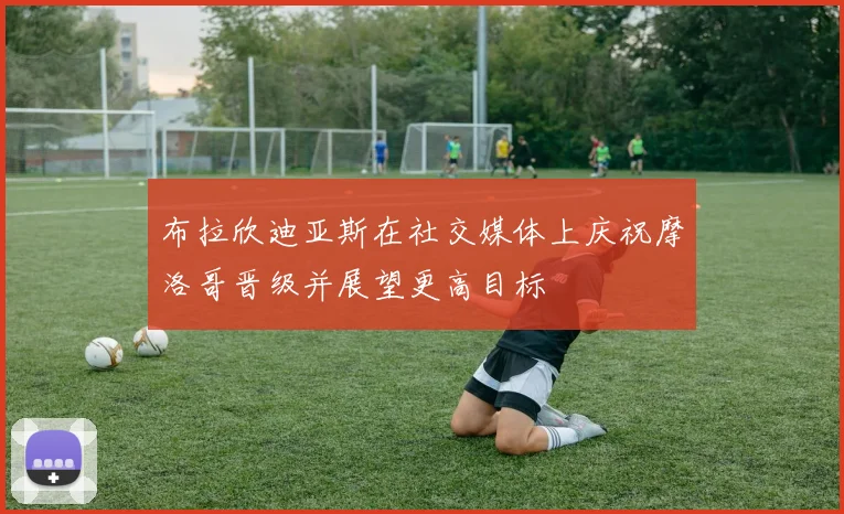 布拉欣迪亚斯在社交媒体上庆祝摩洛哥晋级并展望更高目标
