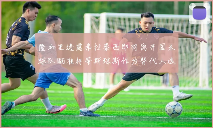 隆加里透露弗拉泰西即将离开国米球队瞄准柯蒂斯琼斯作为替代人选