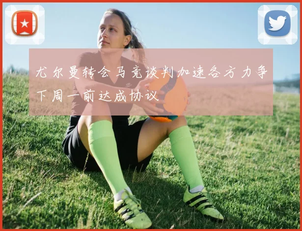 尤尔曼转会马竞谈判加速各方力争下周一前达成协议