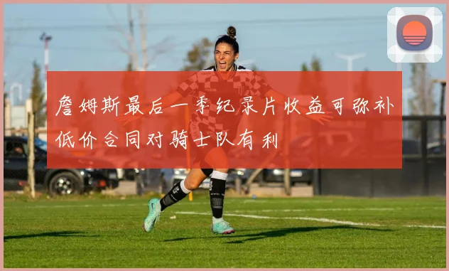 詹姆斯最后一季纪录片收益可弥补低价合同对骑士队有利