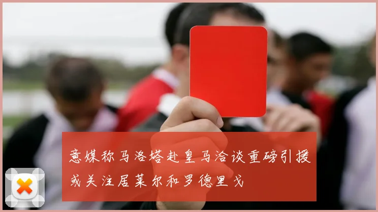 意媒称马洛塔赴皇马洽谈重磅引援或关注居莱尔和罗德里戈