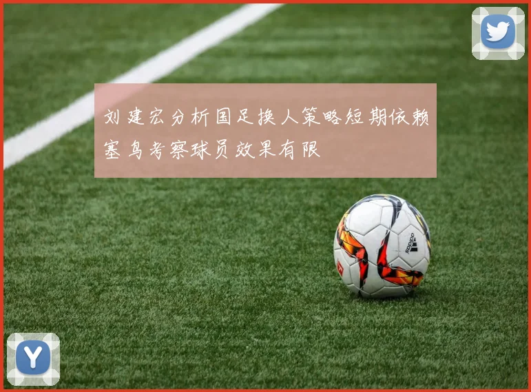 刘建宏分析国足换人策略短期依赖塞鸟考察球员效果有限