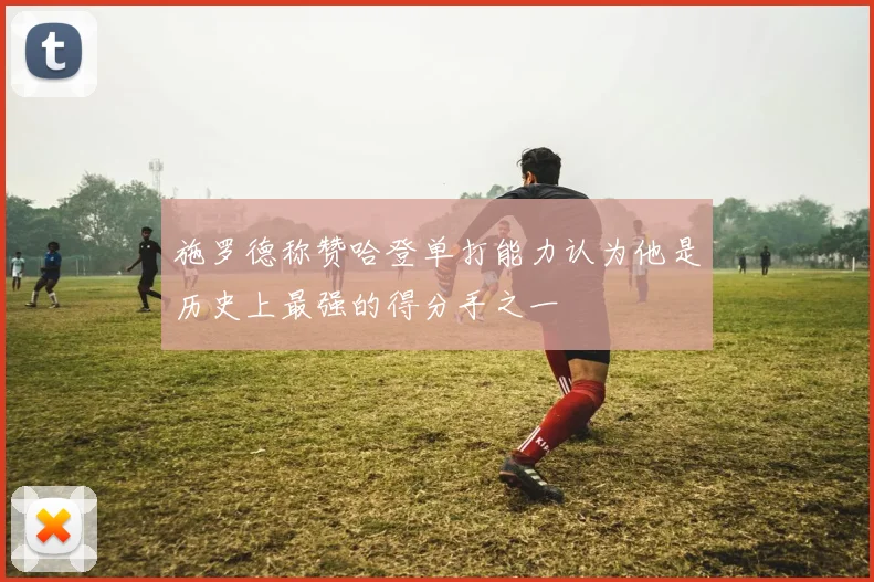 施罗德称赞哈登单打能力认为他是历史上最强的得分手之一