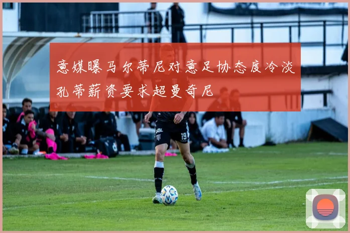 意媒曝马尔蒂尼对意足协态度冷淡孔蒂薪资要求超曼奇尼