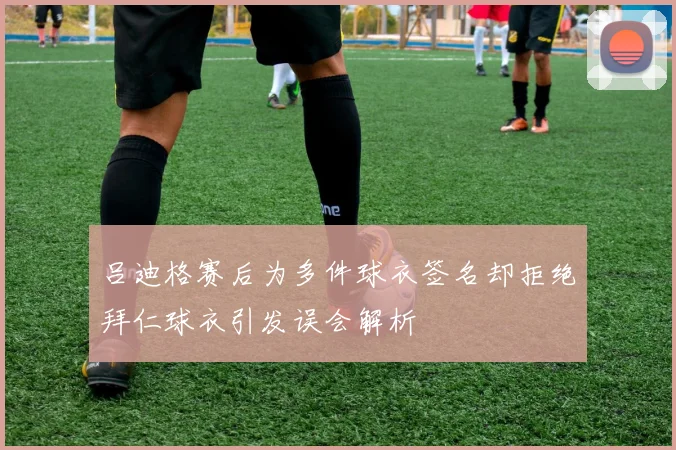 吕迪格赛后为多件球衣签名却拒绝拜仁球衣引发误会解析