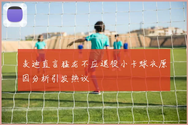 麦迪直言猛龙不应退役小卡球衣原因分析引发热议