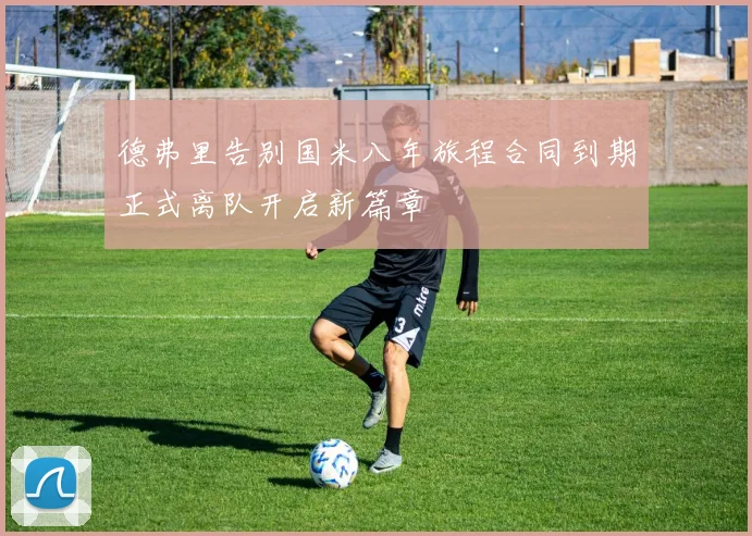 德弗里告别国米八年旅程合同到期正式离队开启新篇章