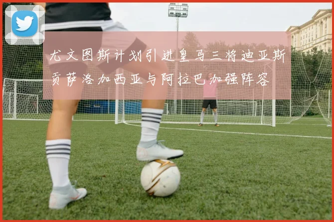 尤文图斯计划引进皇马三将迪亚斯贡萨洛加西亚与阿拉巴加强阵容