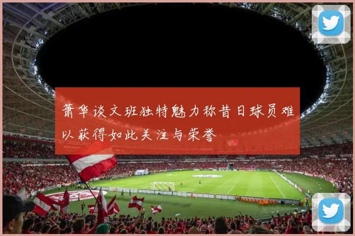 萧华谈文班独特魅力称昔日球员难以获得如此关注与荣誉