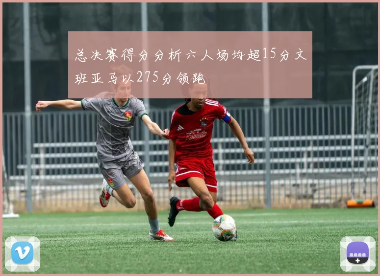 总决赛得分分析六人场均超15分文班亚马以275分领跑