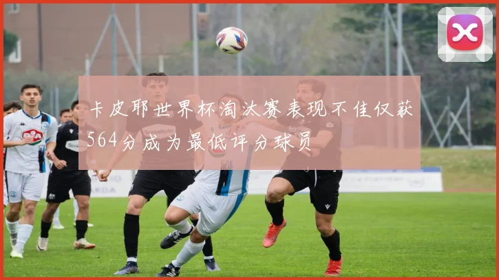 卡皮耶世界杯淘汰赛表现不佳仅获564分成为最低评分球员