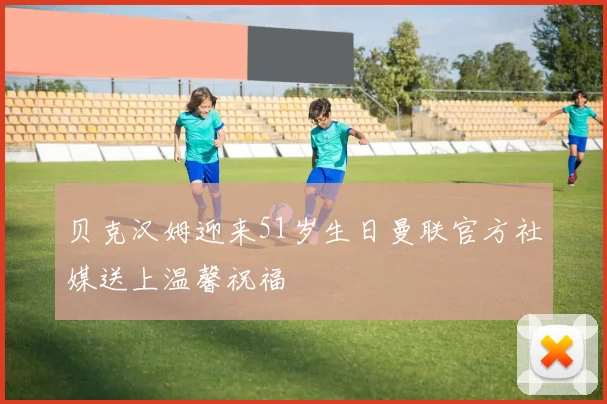 贝克汉姆迎来51岁生日曼联官方社媒送上温馨祝福