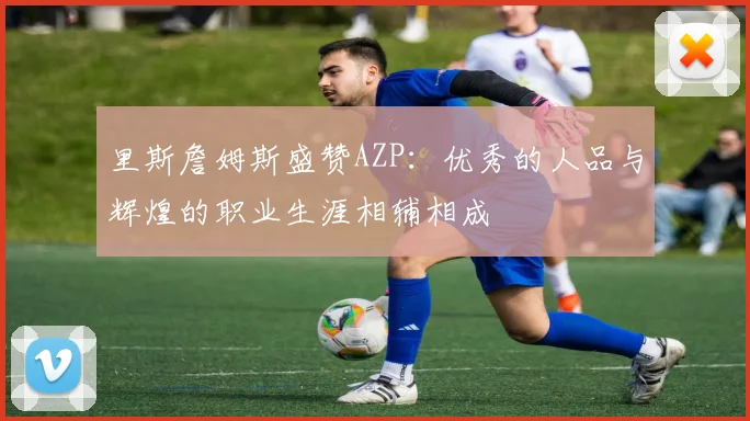里斯詹姆斯盛赞AZP：优秀的人品与辉煌的职业生涯相辅相成