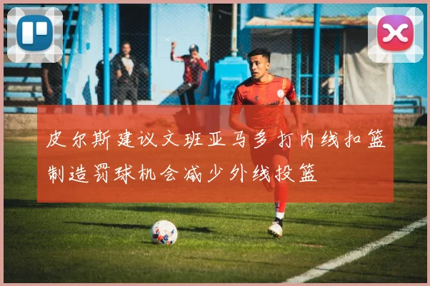 皮尔斯建议文班亚马多打内线扣篮制造罚球机会减少外线投篮