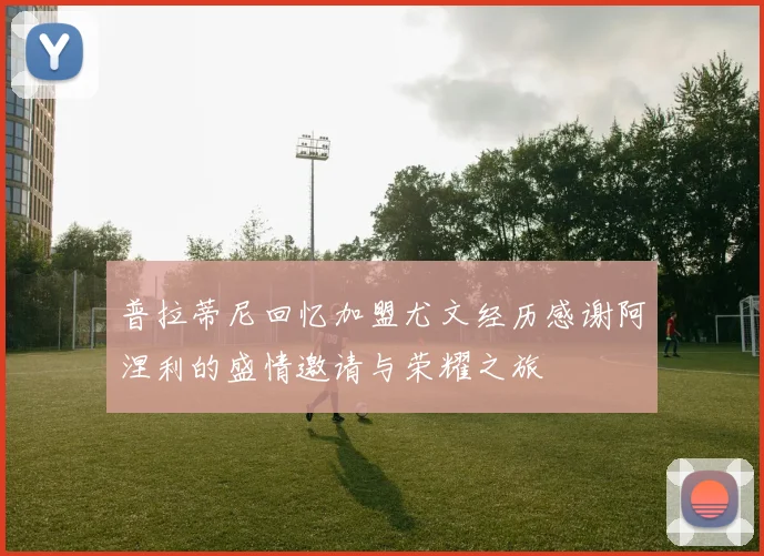 普拉蒂尼回忆加盟尤文经历感谢阿涅利的盛情邀请与荣耀之旅