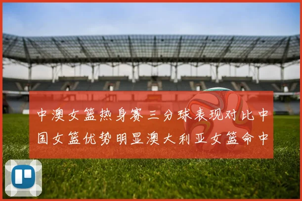 中澳女篮热身赛三分球表现对比中国女篮优势明显澳大利亚女篮命中率低下