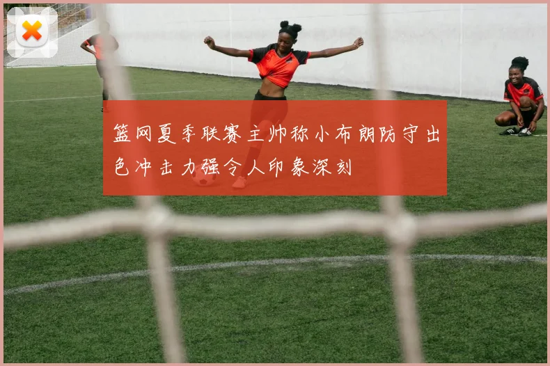 篮网夏季联赛主帅称小布朗防守出色冲击力强令人印象深刻