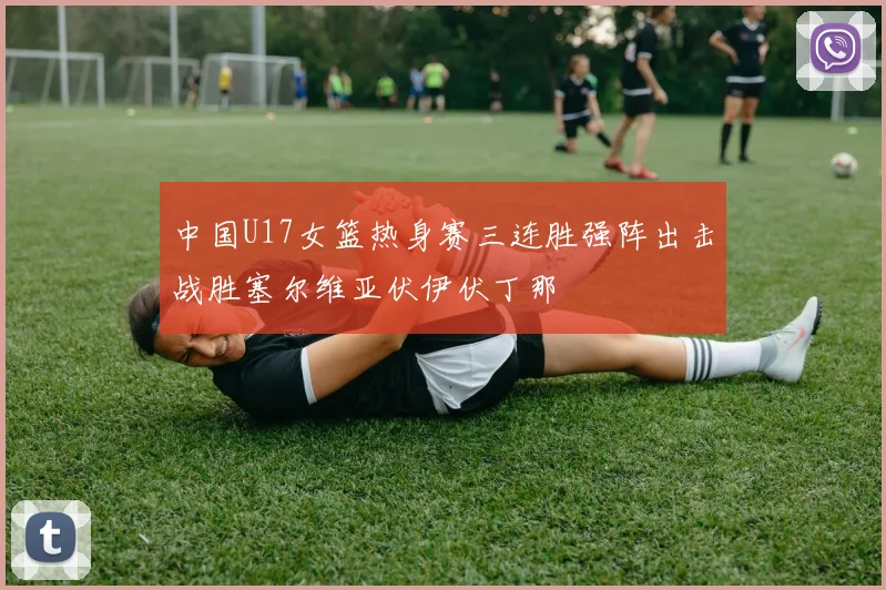 中国U17女篮热身赛三连胜强阵出击战胜塞尔维亚伏伊伏丁那