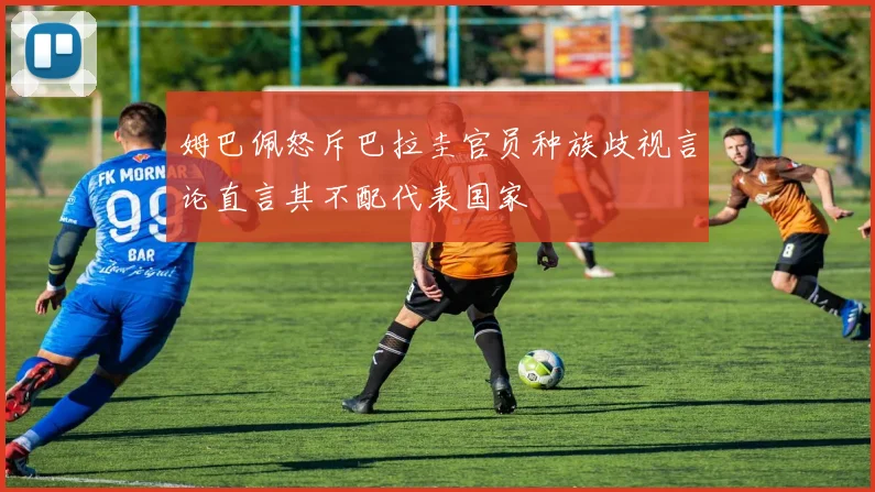 姆巴佩怒斥巴拉圭官员种族歧视言论直言其不配代表国家