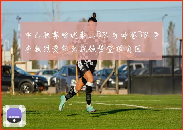 中乙联赛综述泰山B队与海港B队争夺激烈贵阳竞技强势登顶南区